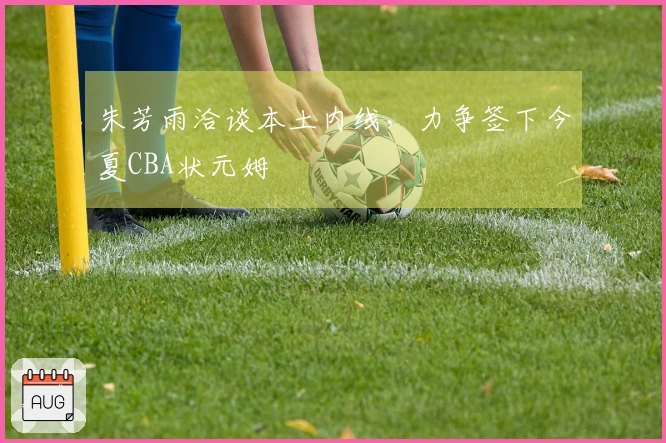 朱芳雨洽谈本土内线，力争签下今夏CBA状元姆