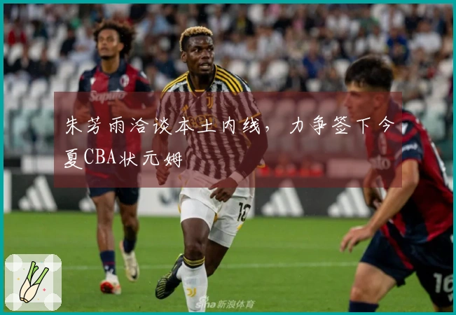 朱芳雨洽谈本土内线，力争签下今夏CBA状元姆